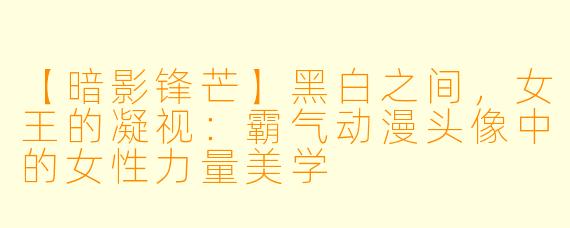 【暗影锋芒】黑白之间，女王的凝视：霸气动漫头像中的女性力量美学