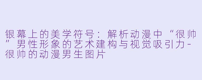 银幕上的美学符号：解析动漫中“很帅”男性形象的艺术建构与视觉吸引力-很帅的动漫男生图片