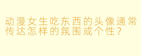 动漫女生吃东西的头像通常传达怎样的氛围或个性？