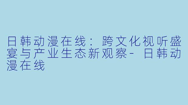 日韩动漫在线：跨文化视听盛宴与产业生态新观察-日韩动漫在线