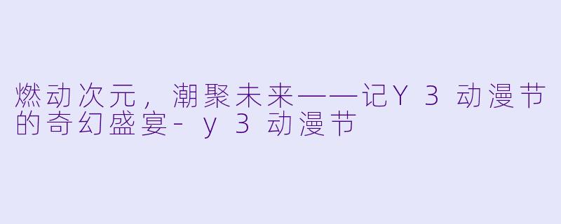 燃动次元,潮聚未来——记Y3动漫节的奇幻盛宴-y3动漫节