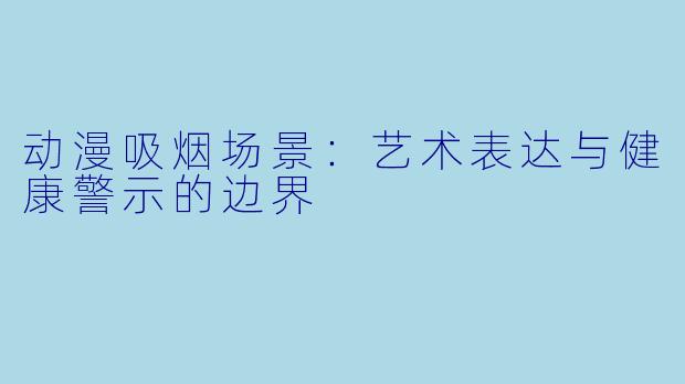 动漫吸烟场景：艺术表达与健康警示的边界
