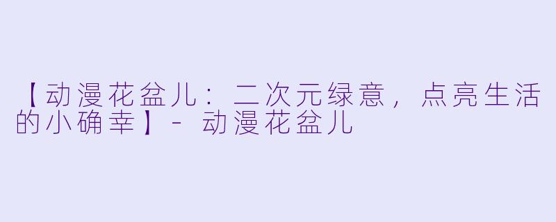 【动漫花盆儿：二次元绿意，点亮生活的小确幸】-动漫花盆儿