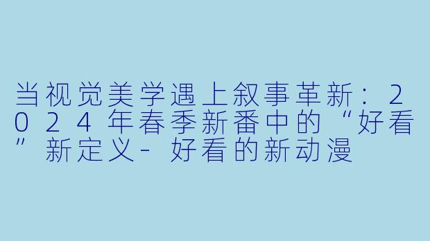 当视觉美学遇上叙事革新：2024年春季新番中的“好看”新定义-好看的新动漫