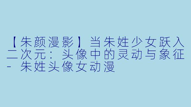 【朱颜漫影】当朱姓少女跃入二次元：头像中的灵动与象征-朱姓头像女动漫