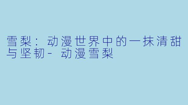 雪梨：动漫世界中的一抹清甜与坚韧-动漫雪梨