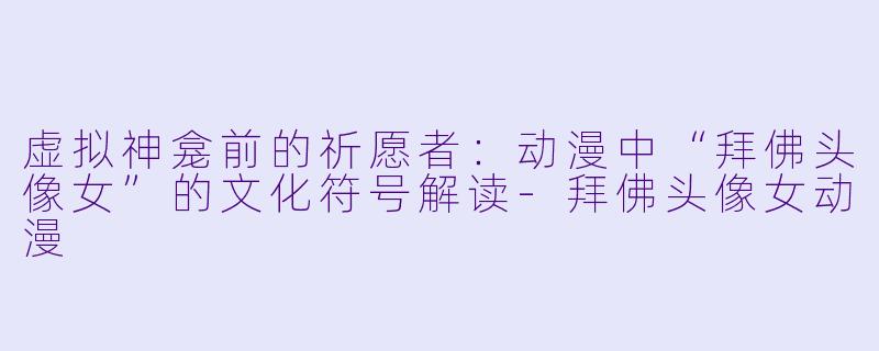 虚拟神龛前的祈愿者：动漫中“拜佛头像女”的文化符号解读-拜佛头像女动漫
