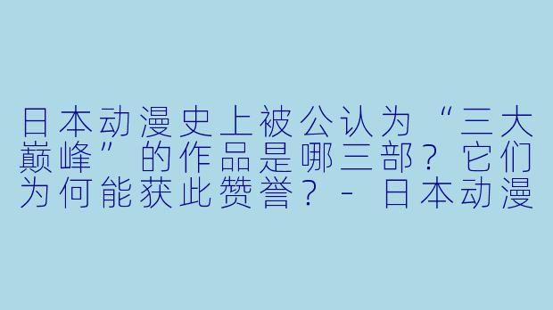 日本动漫史上被公认为“三大巅峰”的作品是哪三部？它们为何能获此赞誉？-日本动漫三大巅峰