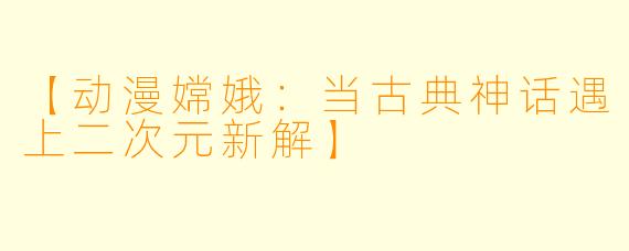 【动漫嫦娥：当古典神话遇上二次元新解】