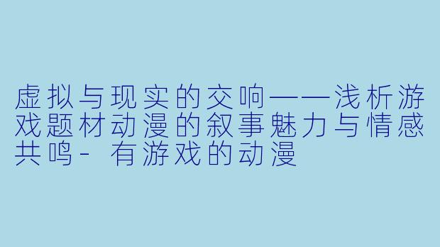 虚拟与现实的交响——浅析游戏题材动漫的叙事魅力与情感共鸣