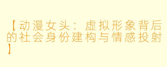 【动漫女头：虚拟形象背后的社会身份建构与情感投射】