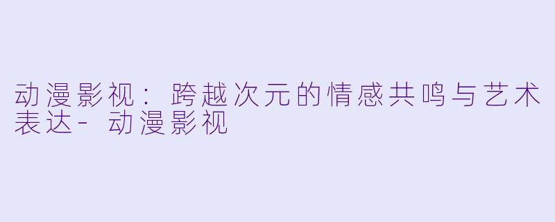 动漫影视：跨越次元的情感共鸣与艺术表达-动漫影视