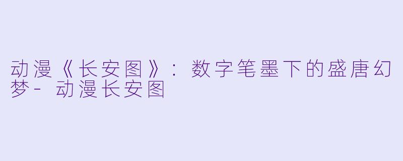 动漫《长安图》：数字笔墨下的盛唐幻梦-动漫长安图
