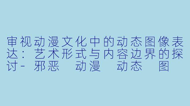 审视动漫文化中的动态图像表达：艺术形式与内容边界的探讨-邪恶 动漫 动态 图