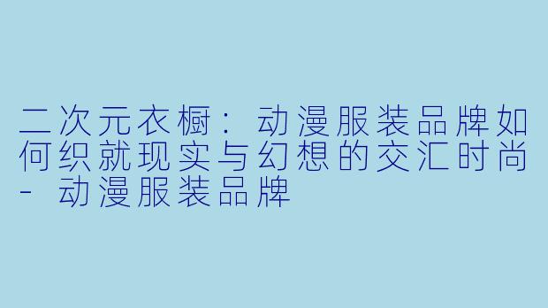 二次元衣橱：动漫服装品牌如何织就现实与幻想的交汇时尚-动漫服装品牌