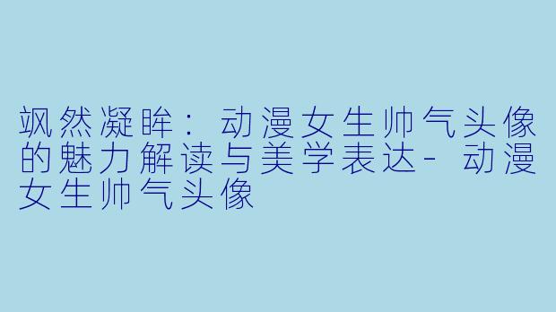 飒然凝眸：动漫女生帅气头像的魅力解读与美学表达-动漫女生帅气头像