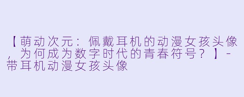 【萌动次元：佩戴耳机的动漫女孩头像，为何成为数字时代的青春符号？】-带耳机动漫女孩头像