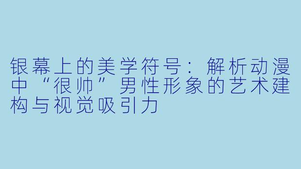 银幕上的美学符号：解析动漫中“很帅”男性形象的艺术建构与视觉吸引力