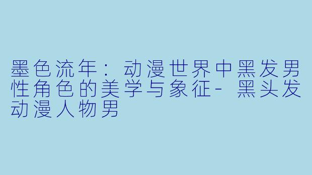 墨色流年：动漫世界中黑发男性角色的美学与象征-黑头发动漫人物男