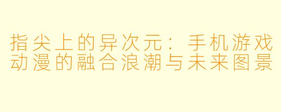 指尖上的异次元：手机游戏动漫的融合浪潮与未来图景