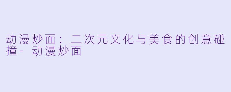 动漫炒面：二次元文化与美食的创意碰撞-动漫炒面