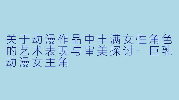 关于动漫作品中丰满女性角色的艺术表现与审美探讨