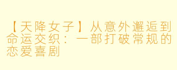 【天降女子】从意外邂逅到命运交织：一部打破常规的恋爱喜剧