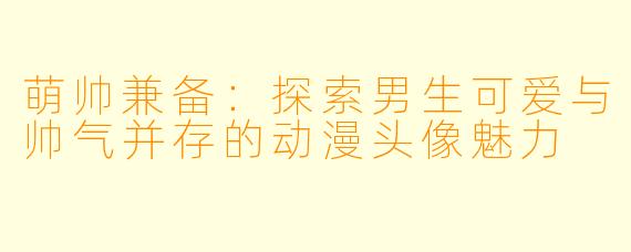 萌帅兼备：探索男生可爱与帅气并存的动漫头像魅力