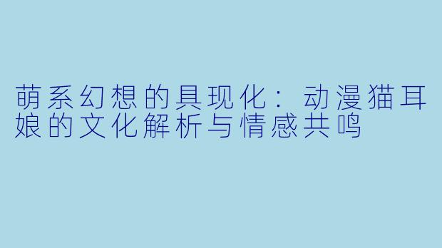 萌系幻想的具现化：动漫猫耳娘的文化解析与情感共鸣