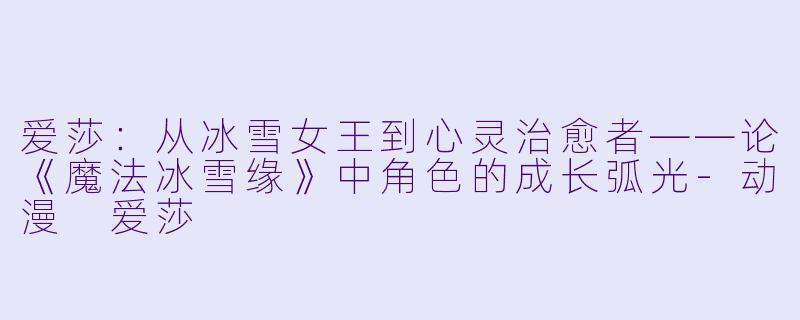 爱莎：从冰雪女王到心灵治愈者——论《魔法冰雪缘》中角色的成长弧光-动漫 爱莎