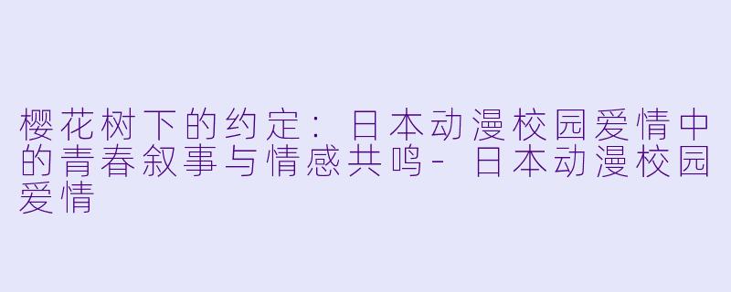 樱花树下的约定：日本动漫校园爱情中的青春叙事与情感共鸣