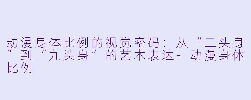 动漫身体比例的视觉密码:从“二头身”到“九头身”的艺术表达-动漫身体比例