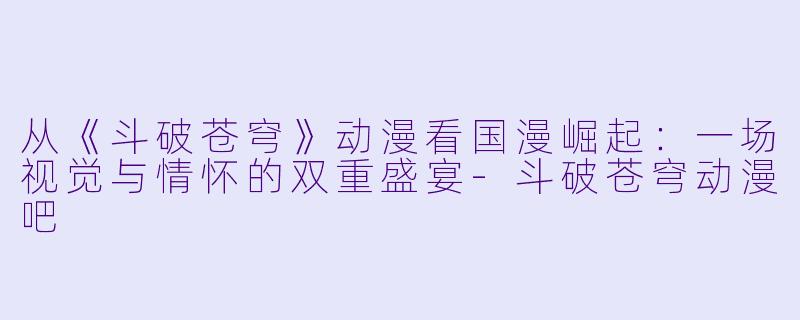 从《斗破苍穹》动漫看国漫崛起：一场视觉与情怀的双重盛宴-斗破苍穹动漫吧