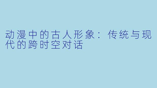 动漫中的古人形象：传统与现代的跨时空对话