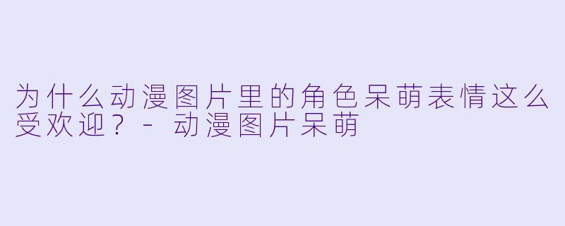 为什么动漫图片里的角色呆萌表情这么受欢迎？-动漫图片呆萌