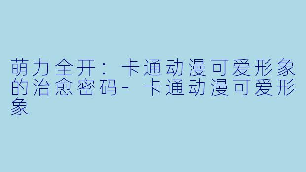 萌力全开：卡通动漫可爱形象的治愈密码-卡通动漫可爱形象