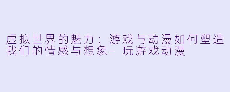 虚拟世界的魅力：游戏与动漫如何塑造我们的情感与想象-玩游戏动漫