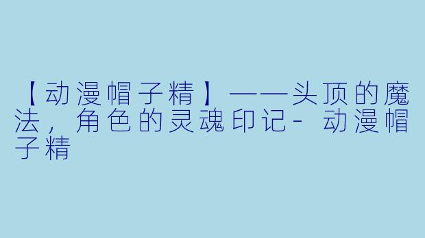 【动漫帽子精】——头顶的魔法，角色的灵魂印记