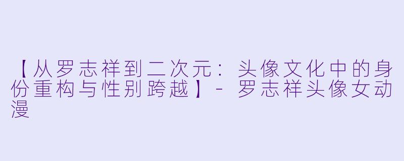 【从罗志祥到二次元：头像文化中的身份重构与性别跨越】-罗志祥头像女动漫