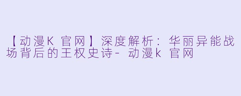 【动漫K官网】深度解析：华丽异能战场背后的王权史诗-动漫k官网