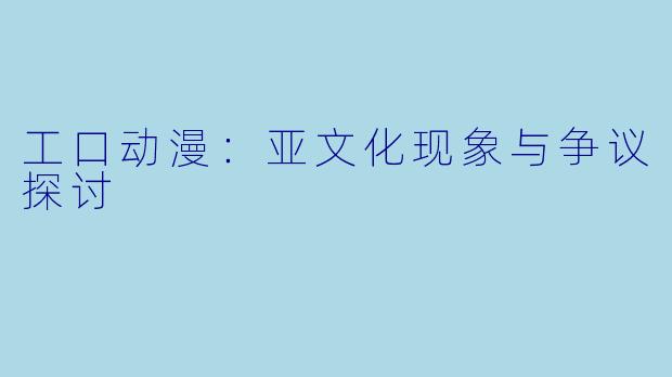工口动漫：亚文化现象与争议探讨