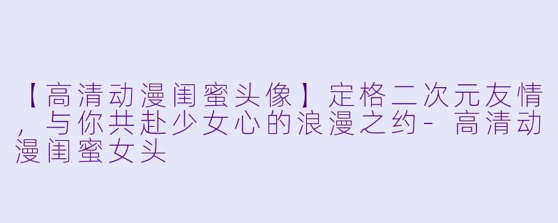 【高清动漫闺蜜头像】定格二次元友情，与你共赴少女心的浪漫之约