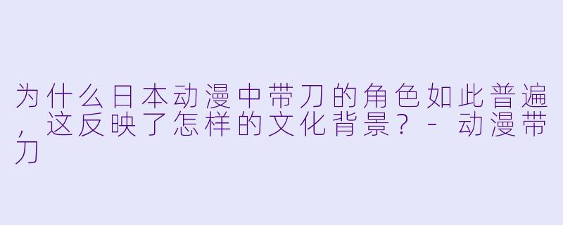 为什么日本动漫中带刀的角色如此普遍，这反映了怎样的文化背景？