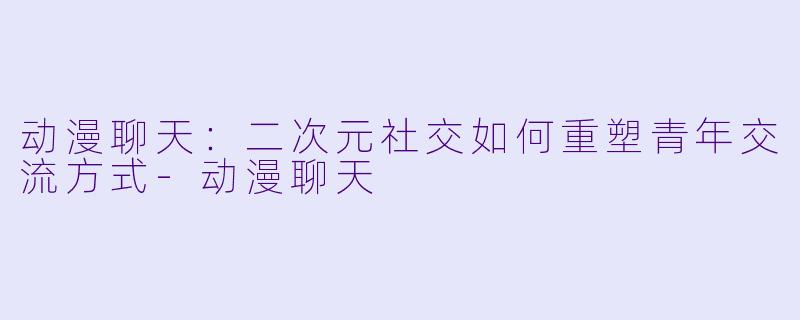 动漫聊天：二次元社交如何重塑青年交流方式-动漫聊天