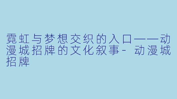 霓虹与梦想交织的入口——动漫城招牌的文化叙事-动漫城招牌