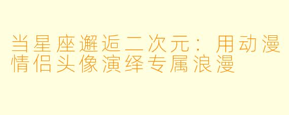 当星座邂逅二次元：用动漫情侣头像演绎专属浪漫
