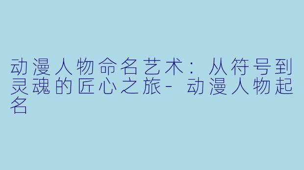 动漫人物命名艺术：从符号到灵魂的匠心之旅
