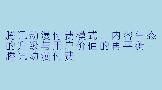 腾讯动漫付费模式：内容生态的升级与用户价值的再平衡