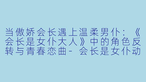 当傲娇会长遇上温柔男仆:《会长是女仆大人》中的角色反转与青春恋曲-会长是女仆动漫