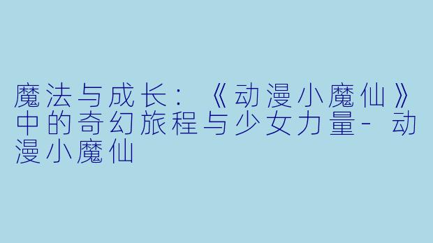 魔法与成长：《动漫小魔仙》中的奇幻旅程与少女力量-动漫小魔仙